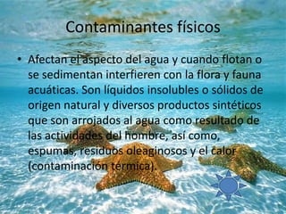Contaminantes físicos
• Afectan el aspecto del agua y cuando flotan o
se sedimentan interfieren con la flora y fauna
acuáticas. Son líquidos insolubles o sólidos de
origen natural y diversos productos sintéticos
que son arrojados al agua como resultado de
las actividades del hombre, así como,
espumas, residuos oleaginosos y el calor
(contaminación térmica).
 