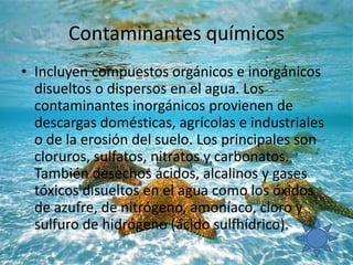 Contaminantes químicos
• Incluyen compuestos orgánicos e inorgánicos
disueltos o dispersos en el agua. Los
contaminantes inorgánicos provienen de
descargas domésticas, agrícolas e industriales
o de la erosión del suelo. Los principales son
cloruros, sulfatos, nitratos y carbonatos.
También desechos ácidos, alcalinos y gases
tóxicos disueltos en el agua como los óxidos
de azufre, de nitrógeno, amoníaco, cloro y
sulfuro de hidrógeno (ácido sulfhídrico).
 
