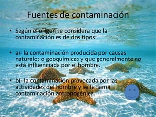Fuentes de contaminación
• Según el origen se considera que la
contaminación es de dos tipos:
• a)- la contaminación producida por causas
naturales o geoquímicas y que generalmente no
está influenciada por el hombre.
• b)- la contaminación provocada por las
actividades del hombre y se le llama
contaminación antropogénica.
 