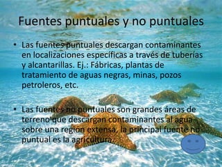 Fuentes puntuales y no puntuales
• Las fuentes puntuales descargan contaminantes
en localizaciones específicas a través de tuberías
y alcantarillas. Ej.: Fábricas, plantas de
tratamiento de aguas negras, minas, pozos
petroleros, etc.
• Las fuentes no puntuales son grandes áreas de
terreno que descargan contaminantes al agua
sobre una región extensa, la principal fuente no
puntual es la agricultura.
 
