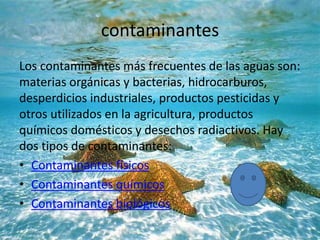 contaminantes
Los contaminantes más frecuentes de las aguas son:
materias orgánicas y bacterias, hidrocarburos,
desperdicios industriales, productos pesticidas y
otros utilizados en la agricultura, productos
químicos domésticos y desechos radiactivos. Hay
dos tipos de contaminantes:
• Contaminantes físicos
• Contaminantes químicos
• Contaminantes biológicos
 
