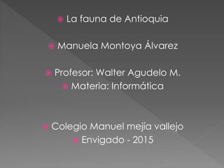  La fauna de Antioquia
 Manuela Montoya Álvarez
 Profesor: Walter Agudelo M.
 Materia: Informática
 Colegio Manuel mejía vallejo
 Envigado - 2015
 