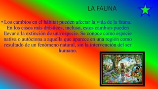 LA FAUNA
• Los cambios en el hábitat pueden afectar la vida de la fauna.
En los casos más drásticos, incluso, estos cambios pueden
llevar a la extinción de una especie. Se conoce como especie
nativa o autóctona a aquella que aparece en una región como
resultado de un fenómeno natural, sin la intervención del ser
humano.
 