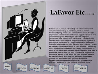 LaFavor Etc….. LaFavor Etc. is your on-site and off-site administrative and clerical company set up to assist new, small to medium businesses typing, clerical and administrative needs.  We offer professional administrative and clerical support services to help your company grow.   Whether you are a self-employed professional with limited or no office staff, a small business owner with occasional special projects outside the expertise of your regular office staff, or a corporate executive who needs administrative help while your assistant is on vacation, LaFavor Etc. can help you meet the needs of your business. Outsourcing office and administrative tasks will free up your own time to focus on the core of your business and what you do best. And, if you're like many others, you have a few special projects that have been &quot;waiting in the wings&quot; for your attention. LaFavor Etc. can help. From designing and setting up databases to creating and sending out bulk mailings, from light bookkeeping to document production, we bring expertise, efficiency and speed to your business, helping it thrive.   HOME SERVICES ABOUT US PRICES CONTACT US CLERICAL CONTACT US 
