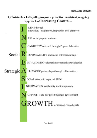 INCREASING GROWTH

    I, Christopher LaFayelle, propose a proactive, consistent, on-going
                  approach of Increasing Growth…



`
          I         DEAS through
                    nnovation, Imagination, Inspiration and creativity


          N         EW social purpose ventures


          C         OMMUNITY outreach through Popular Education


  Social R          ESPONSABILITY and social entrepreneurship


          E        NTHUSIASTIC voluntarism community participation


Strategic A         LLIANCES/ partnerships through collaboration


          S        OCIAL economic impact & SROI


          I       NFORMATION availability and transparency



          N         ONPROFIT and For-profit business development


          G ROWTH                                 of mission-related goals




                                   Page 1 of 21
 