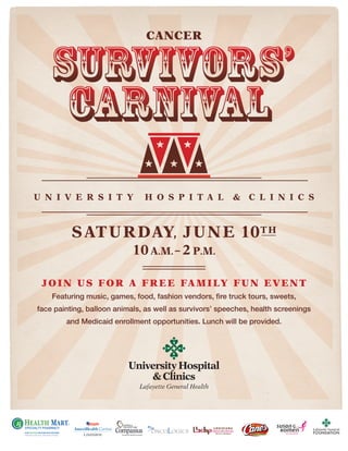 U N I V E R S I T Y H O S P I T A L & C L I N I C S
SATURDAY, JUNE 10TH
10a.m. – 2 p.m.
JOIN US FOR A FREE FAMILY FUN EVENT
Featuring music, games, food, fashion vendors, fire truck tours, sweets,
face painting, balloon animals, as well as survivors’ speeches, health screenings
and Medicaid enrollment opportunities. Lunch will be provided.
600 Johnston St. • Lafayette, LA 70501 • Phone: 337.235.3523 • Fax: 337.214.4433
CANCER
 