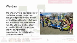 We-Saw
The We-saw™ is a new take on our
traditional seesaw. Its unique
design and gentle rocking motion
invites kids and families of all ages
and abilities to participate in the
fun. The We-saw is wheelchair
accessible. Like all our seesaws,
the We-saw provides
opportunities for collaborative
play and teamwork.
 