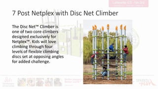 7 Post Netplex with Disc Net Climber
The Disc Net™ Climber is
one of two core climbers
designed exclusively for
Netplex™. Kids will love
climbing through four
levels of flexible climbing
discs set at opposing angles
for added challenge.
 