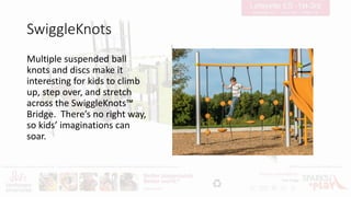 SwiggleKnots
Multiple suspended ball
knots and discs make it
interesting for kids to climb
up, step over, and stretch
across the SwiggleKnots™
Bridge. There’s no right way,
so kids’ imaginations can
soar.
 
