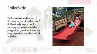 RollerSlide
Exclusive to Landscape
Structures, our PlayBooster®
Rollerside brings a cool,
sensory experience to the
playground, and an inclusive
play experience to kids of all
abilities.
 
