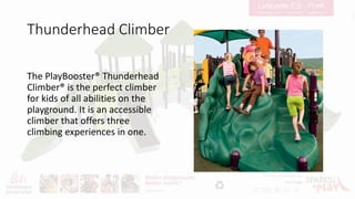 Thunderhead Climber
The PlayBooster® Thunderhead
Climber® is the perfect climber
for kids of all abilities on the
playground. It is an accessible
climber that offers three
climbing experiences in one.
 