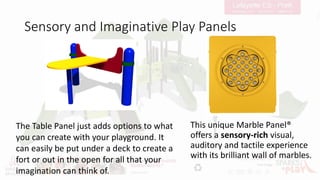 Sensory and Imaginative Play Panels
This unique Marble Panel®
offers a sensory-rich visual,
auditory and tactile experience
with its brilliant wall of marbles.
The Table Panel just adds options to what
you can create with your playground. It
can easily be put under a deck to create a
fort or out in the open for all that your
imagination can think of.
 