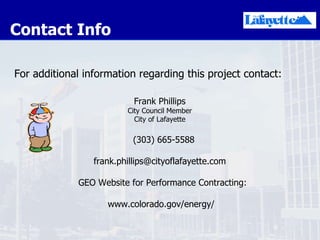 Contact Info For additional information regarding this project contact: Frank Phillips City Council Member City of Lafayette (303) 665-5588 [email_address] GEO Website for Performance Contracting: www.colorado.gov/energy/ 