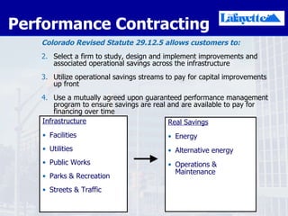 Performance Contracting  Colorado Revised Statute 29.12.5   allows customers to: Select a firm to study, design and implement improvements and associated operational savings across the infrastructure Utilize operational savings streams to pay for capital improvements up front Use a mutually agreed upon guaranteed performance management program to ensure savings are real and are available to pay for financing over time Infrastructure Facilities Utilities  Public Works Parks & Recreation Streets & Traffic Real Savings Energy Alternative energy Operations & Maintenance 