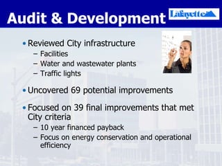 Audit & Development Reviewed City infrastructure Facilities Water and wastewater plants Traffic lights Uncovered 69 potential improvements Focused on 39 final improvements that met City criteria 10 year financed payback Focus on energy conservation and operational efficiency 