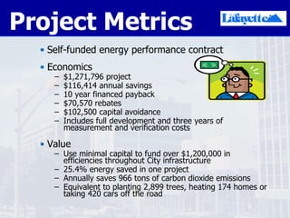 Project Metrics Self-funded energy performance contract Economics $1,271,796 project $116,414 annual savings 10 year financed payback $70,570 rebates $102,500 capital avoidance Includes full development and three years of measurement and verification costs Value Use minimal capital to fund over $1,200,000 in efficiencies throughout City infrastructure 25.4% energy saved in one project Annually saves 966 tons of carbon dioxide emissions Equivalent to planting 2,899 trees, heating 174 homes or taking 420 cars off the road  