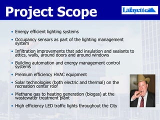 Project Scope Energy efficient lighting systems  Occupancy sensors as part of the lighting management system  Infiltration improvements that add insulation and sealants to attics, walls, around doors and around windows Building automation and energy management control systems  Premium efficiency HVAC equipment Solar technologies (both electric and thermal) on the recreation center roof Methane gas to heating generation (biogas) at the wastewater treatment plant High efficiency LED traffic lights throughout the City 