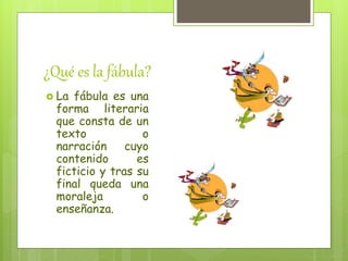 ¿Qué es la fábula?
La fábula es una
forma literaria
que consta de un
texto o
narración cuyo
contenido es
ficticio y tras su
final queda una
moraleja o
enseñanza.