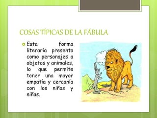 COSAS TÍPICAS DE LA FÁBULA
Esta forma
literaria presenta
como personajes a
objetos y animales,
lo que permite
tener una mayor
empatía y cercanía
con los niños y
niñas.