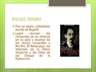 RAFAEL POMBO
Fue un poeta colombiano
nacido en Bogotá.
Logró recrear los
recuerdos de su infancia
en su país y muchos de
los chicos recuerdan a
Rin Rin, El Renacuajo, los
Vestidos de la Pobre
Viejecita y las Colas de
las Ovejas de la
Pastorcita.