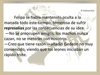 Continuación
Felipa se habla mantenido oculta a la
manada todo este tiempo, temerosa de sufrir
represalias por las consecuencias de su idea.
—No se preocupen amigos, los machos nunca
cazan, no se meterán con nosotros.
—Creo que tiene razón —añadió Gedeón no muy
convencido, viendo que los leones iniciaban un
rápido trote.
 