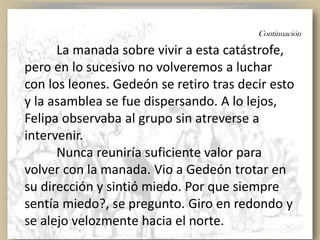 Continuación
La manada sobre vivir a esta catástrofe,
pero en lo sucesivo no volveremos a luchar
con los leones. Gedeón se retiro tras decir esto
y la asamblea se fue dispersando. A lo lejos,
Felipa observaba al grupo sin atreverse a
intervenir.
Nunca reuniría suficiente valor para
volver con la manada. Vio a Gedeón trotar en
su dirección y sintió miedo. Por que siempre
sentía miedo?, se pregunto. Giro en redondo y
se alejo velozmente hacia el norte.
 
