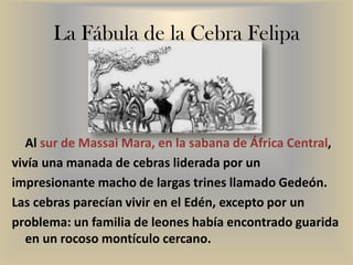 La Fábula de la Cebra Felipa
Al sur de Massai Mara, en la sabana de África Central,
vivía una manada de cebras liderada por un
impresionante macho de largas trines llamado Gedeón.
Las cebras parecían vivir en el Edén, excepto por un
problema: un familia de leones había encontrado guarida
en un rocoso montículo cercano.
 
