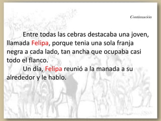 Continuación
Entre todas las cebras destacaba una joven,
llamada Felipa, porque tenia una sola franja
negra a cada lado, tan ancha que ocupaba casi
todo el flanco.
Un día, Felipa reunió a la manada a su
alrededor y le hablo.
 
