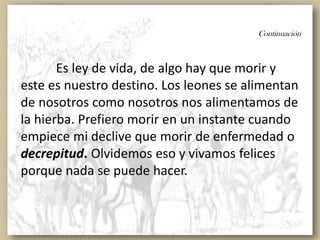 Continuación
Es ley de vida, de algo hay que morir y
este es nuestro destino. Los leones se alimentan
de nosotros como nosotros nos alimentamos de
la hierba. Prefiero morir en un instante cuando
empiece mi declive que morir de enfermedad o
decrepitud. Olvidemos eso y vivamos felices
porque nada se puede hacer.
 