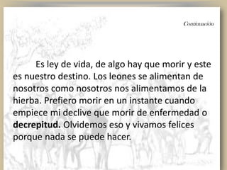 Continuación
Es ley de vida, de algo hay que morir y este
es nuestro destino. Los leones se alimentan de
nosotros como nosotros nos alimentamos de la
hierba. Prefiero morir en un instante cuando
empiece mi declive que morir de enfermedad o
decrepitud. Olvidemos eso y vivamos felices
porque nada se puede hacer.
 