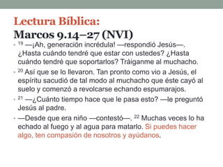 Lectura Bíblica:
Marcos 9.14–27 (NVI)
• 19 —¡Ah, generación incrédula! —respondió Jesús—.
¿Hasta cuándo tendré que estar con ustedes? ¿Hasta
cuándo tendré que soportarlos? Tráiganme al muchacho.
• 20 Así que se lo llevaron. Tan pronto como vio a Jesús, el
espíritu sacudió de tal modo al muchacho que éste cayó al
suelo y comenzó a revolcarse echando espumarajos.
• 21 —¿Cuánto tiempo hace que le pasa esto? —le preguntó
Jesús al padre.
• —Desde que era niño —contestó—. 22 Muchas veces lo ha
echado al fuego y al agua para matarlo. Si puedes hacer
algo, ten compasión de nosotros y ayúdanos.
 