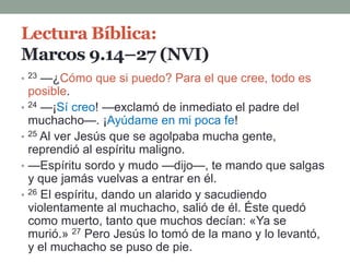 Lectura Bíblica:
Marcos 9.14–27 (NVI)
• 23 —¿Cómo que si puedo? Para el que cree, todo es
posible.
• 24 —¡Sí creo! —exclamó de inmediato el padre del
muchacho—. ¡Ayúdame en mi poca fe!
• 25 Al ver Jesús que se agolpaba mucha gente,
reprendió al espíritu maligno.
• —Espíritu sordo y mudo —dijo—, te mando que salgas
y que jamás vuelvas a entrar en él.
• 26 El espíritu, dando un alarido y sacudiendo
violentamente al muchacho, salió de él. Éste quedó
como muerto, tanto que muchos decían: «Ya se
murió.» 27 Pero Jesús lo tomó de la mano y lo levantó,
y el muchacho se puso de pie.
 