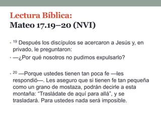 Lectura Bíblica:
Mateo 17.19–20 (NVI)
• 19 Después los discípulos se acercaron a Jesús y, en
privado, le preguntaron:
• —¿Por qué nosotros no pudimos expulsarlo?
• 20 —Porque ustedes tienen tan poca fe —les
respondió—. Les aseguro que si tienen fe tan pequeña
como un grano de mostaza, podrán decirle a esta
montaña: “Trasládate de aquí para allá”, y se
trasladará. Para ustedes nada será imposible.
 