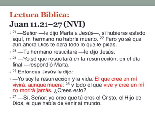 Lectura Bíblica:
Juan 11.21–27 (NVI)
• 21 —Señor —le dijo Marta a Jesús—, si hubieras estado
aquí, mi hermano no habría muerto. 22 Pero yo sé que
aun ahora Dios te dará todo lo que le pidas.
• 23 —Tu hermano resucitará —le dijo Jesús.
• 24 —Yo sé que resucitará en la resurrección, en el día
final —respondió Marta.
• 25 Entonces Jesús le dijo:
• —Yo soy la resurrección y la vida. El que cree en mí
vivirá, aunque muera; 26 y todo el que vive y cree en mí
no morirá jamás. ¿Crees esto?
• 27 —Sí, Señor; yo creo que tú eres el Cristo, el Hijo de
Dios, el que había de venir al mundo.
 