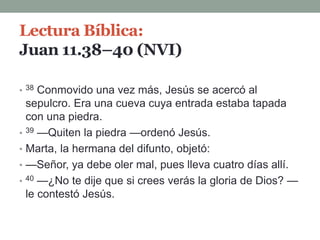 Lectura Bíblica:
Juan 11.38–40 (NVI)
• 38 Conmovido una vez más, Jesús se acercó al
sepulcro. Era una cueva cuya entrada estaba tapada
con una piedra.
• 39 —Quiten la piedra —ordenó Jesús.
• Marta, la hermana del difunto, objetó:
• —Señor, ya debe oler mal, pues lleva cuatro días allí.
• 40 —¿No te dije que si crees verás la gloria de Dios? —
le contestó Jesús.
 