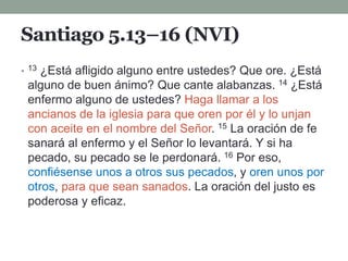 Santiago 5.13–16 (NVI)
• 13 ¿Está afligido alguno entre ustedes? Que ore. ¿Está
alguno de buen ánimo? Que cante alabanzas. 14 ¿Está
enfermo alguno de ustedes? Haga llamar a los
ancianos de la iglesia para que oren por él y lo unjan
con aceite en el nombre del Señor. 15 La oración de fe
sanará al enfermo y el Señor lo levantará. Y si ha
pecado, su pecado se le perdonará. 16 Por eso,
confiésense unos a otros sus pecados, y oren unos por
otros, para que sean sanados. La oración del justo es
poderosa y eficaz.
 