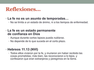 Reflexiones…
• La fe no es un asunto de temporadas…
• No se limita a un estado de ánimo, ni a los tiempos de enfermedad.
• La fe es un estado permanente
de confianza en Dios
• Aunque durante cortos lapsos pueda nublarse.
• No depende de lo que suceda en el corto plazo.
• Hebreos 11.13 (NVI)
• Todos ellos vivieron por la fe, y murieron sin haber recibido las
cosas prometidas; más bien, las reconocieron a lo lejos, y
confesaron que eran extranjeros y peregrinos en la tierra.
 