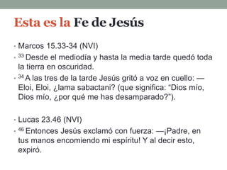 Esta es la Fe de Jesús
• Marcos 15.33-34 (NVI)
• 33 Desde el mediodía y hasta la media tarde quedó toda
la tierra en oscuridad.
• 34 A las tres de la tarde Jesús gritó a voz en cuello: —
Eloi, Eloi, ¿lama sabactani? (que significa: “Dios mío,
Dios mío, ¿por qué me has desamparado?”).
• Lucas 23.46 (NVI)
• 46 Entonces Jesús exclamó con fuerza: —¡Padre, en
tus manos encomiendo mi espíritu! Y al decir esto,
expiró.
 