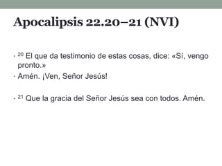 Apocalipsis 22.20–21 (NVI)
• 20 El que da testimonio de estas cosas, dice: «Sí, vengo
pronto.»
• Amén. ¡Ven, Señor Jesús!
• 21 Que la gracia del Señor Jesús sea con todos. Amén.
 