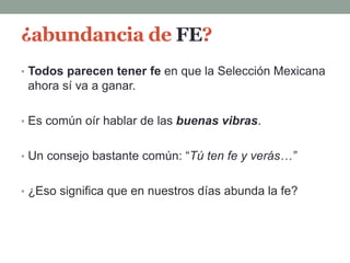 ¿abundancia de FE?
• Todos parecen tener fe en que la Selección Mexicana
ahora sí va a ganar.
• Es común oír hablar de las buenas vibras.
• Un consejo bastante común: “Tú ten fe y verás…”
• ¿Eso significa que en nuestros días abunda la fe?
 