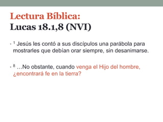 Lectura Bíblica:
Lucas 18.1,8 (NVI)
• 1 Jesús les contó a sus discípulos una parábola para
mostrarles que debían orar siempre, sin desanimarse.
• 8 …No obstante, cuando venga el Hijo del hombre,
¿encontrará fe en la tierra?
 
