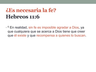 ¿Es necesaria la fe?
Hebreos 11:6
• 6 En realidad, sin fe es imposible agradar a Dios, ya
que cualquiera que se acerca a Dios tiene que creer
que él existe y que recompensa a quienes lo buscan.
 