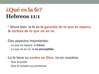 ¿Qué es la fe?
Hebreos 11:1
• 1 Ahora bien, la fe es la garantía de lo que se espera,
la certeza de lo que no se ve.
• Dos aspectos importantes:
• Lo que se espera: el futuro.
• Lo que no se ve: lo no perceptible
• La fe tiene su centro en Dios, no en nosotros
• Que él existe
• Que él cumple sus promesas
 