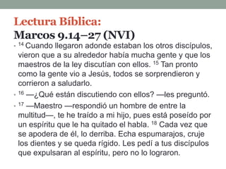 Lectura Bíblica:
Marcos 9.14–27 (NVI)
• 14 Cuando llegaron adonde estaban los otros discípulos,
vieron que a su alrededor había mucha gente y que los
maestros de la ley discutían con ellos. 15 Tan pronto
como la gente vio a Jesús, todos se sorprendieron y
corrieron a saludarlo.
• 16 —¿Qué están discutiendo con ellos? —les preguntó.
• 17 —Maestro —respondió un hombre de entre la
multitud—, te he traído a mi hijo, pues está poseído por
un espíritu que le ha quitado el habla. 18 Cada vez que
se apodera de él, lo derriba. Echa espumarajos, cruje
los dientes y se queda rígido. Les pedí a tus discípulos
que expulsaran al espíritu, pero no lo lograron.
 