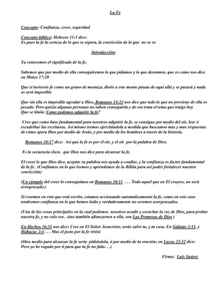 La Fe


Concepto: Confianza, creer, seguridad

Concepto bíblico: Hebreos 11:1 dice:
Es pues la fe la certeza de lo que se espera, la convicción de lo que no se ve

                                        Introducción:

Ya conocemos el significado de la fe.

Sabemos que por medio de ella conseguiremos lo que pidamos y lo que deseamos, que es como nos dice
en Mateo 17:20

Que si tuviereis fe como un grano de mostaza, diréis a este monte pásate de aquí allá y se pasará y nada
os será imposible

Que sin ella es imposible agradar a Dios, Romanos 14:23 nos dice que todo lo que no proviene de ella es
pecado. Pero quizás algunas personas no saben conseguirla y de eso trata el tema que traigo hoy
Que se titula: Como podemos adquirir la fe?

 Creo que como base fundamental para nosotros adquirir la fe, se consigue por medio del oír, leer ó
escudriñar las escrituras. Así mismo iremos ejercitándola a medida que buscamos mas y mas respuestas
de cómo opera Dios por medio de Jesús, y por medio de los hombres a través de la historia.

  Romanos 10:17 dice: Así que la fe es por el oír, y el oír por la palabra de Dios.

Es la secuencia clave, que Dios nos dice para alcanzar la fe.

El creer lo que Dios dice, aceptar su palabra nos ayuda a confiar, y la confianza es factor fundamental
de la fe. (Confiamos en lo que leemos y aprendemos de la Biblia para así poder fortalecer nuestra
convicción)

(Un ejemplo del creer lo conseguimos en Romanos 10:11 . . . Todo aquel que en El creyere, no será
avergonzado.)

Si creemos en esto que está escrito, estamos accionando automáticamente la fe, como en este caso
tendremos confianza en lo que hemos leído y verdaderamente no seremos avergonzados.

(Una de las cosas principales en la cual podemos nosotros acudir y escuchar la voz de Dios, para probar
nuestra fe, y no solo eso , sino también afianzarnos a ella, son Las Promesas de Dios )

En Hechos 16:31 nos dice: Cree en El Señor Jesucristo, serás salvo tu, y tu casa. En Gálatas 3:11, y
Habacuc 2:4 . . . Mas el justo por la fe vivirá

(Otro medio para alcanzar la fe sería pidiéndola, ó por medio de la oración; en Lucas 22:32 dice:
Pero yo he rogado por ti para que tu fe no falte. . .)

                                                                                 Firma: Luis Suárez
 