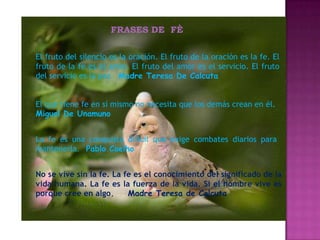 FRASES DE FÈ

El fruto del silencio es la oración. El fruto de la oración es la fe. El
fruto de la fe es el amor. El fruto del amor es el servicio. El fruto
del servicio es la paz. Madre Teresa De Calcuta


El que tiene fe en sí mismo no necesita que los demás crean en él.
Miguel De Unamuno


La fe es una conquista difícil que exige combates diarios para
mantenerla. Pablo Coelho


No se vive sin la fe. La fe es el conocimiento del significado de la
vida humana. La fe es la fuerza de la vida. Si el hombre vive es
porque cree en algo.      Madre Teresa de Calcuta
 