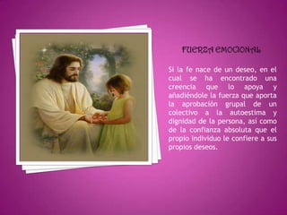 Si la fe nace de un deseo, en el
cual se ha encontrado una
creencia que lo apoya y
añadiéndole la fuerza que aporta
la aprobación grupal de un
colectivo a la autoestima y
dignidad de la persona, así como
de la confianza absoluta que el
propio individuo le confiere a sus
propios deseos.
 