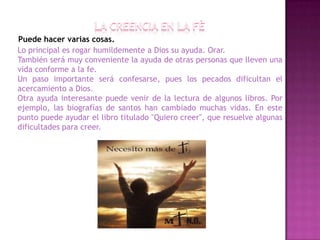 Puede hacer varias cosas.
Lo principal es rogar humildemente a Dios su ayuda. Orar.
También será muy conveniente la ayuda de otras personas que lleven una
vida conforme a la fe.
Un paso importante será confesarse, pues los pecados dificultan el
acercamiento a Dios.
Otra ayuda interesante puede venir de la lectura de algunos libros. Por
ejemplo, las biografías de santos han cambiado muchas vidas. En este
punto puede ayudar el libro titulado "Quiero creer", que resuelve algunas
dificultades para creer.
 