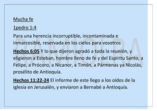 Mucha fe
1pedro 1:4
Para una herencia incorruptible, incontaminada e
inmarcesible, reservada en los cielos para vosotros
Hechos 6:05 Y lo que dijeron agradó a toda la reunión, y
eligieron a Esteban, hombre lleno de fe y del Espíritu Santo, a
Felipe, a Prócoro, a Nicanor, a Timón, a Pármenas ya Nicolás,
prosélito de Antioquía.
Hechos 11:22-24 El informe de este llego a los oídos de la
iglesia en Jerusalén, y enviaron a Bernabé a Antioquía.

 