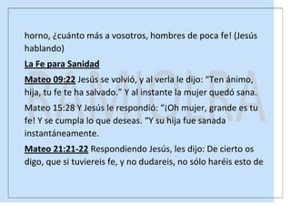horno, ¿cuánto más a vosotros, hombres de poca fe! (Jesús
hablando)
La Fe para Sanidad
Mateo 09:22 Jesús se volvió, y al verla le dijo: “Ten ánimo,
hija, tu fe te ha salvado.” Y al instante la mujer quedó sana.
Mateo 15:28 Y Jesús le respondió: “¡Oh mujer, grande es tu
fe! Y se cumpla lo que deseas. “Y su hija fue sanada
instantáneamente.
Mateo 21:21-22 Respondiendo Jesús, les dijo: De cierto os
digo, que si tuviereis fe, y no dudareis, no sólo haréis esto de

 